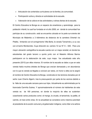 9
Articulación de contenidos curriculares con la familia y la comunidad.
Participación activa y directa en actividades de la escuela.
Valoración de la cultura en las actividades y rutinas diarias de la escuela.
El Centro Educativo la Bonga es un espacio de enseñanza y aprendizaje para la
población infantil, la cual fue fundada en el año 2000, en donde la comunidad fue
partícipe de su construcción, está se encuentra ubicada en la parte sur-oriente del
Municipio de Malambo a 3 kilómetros de distancia de la carretera Oriental vía
Pitalito, limitando con el corregimiento Villa Berta, la verada Tamarindo y a su vez
con el barrio Montecristo. Cuya dirección es: carrera 12 sur N° 6 – 640. Para una
mayor ubicación cartográfica la escuela cuenta con un mapa veredal, en donde los
estudiantes del grado tercero a quinto junto con el Maestro Alfonso Barros
participaron en la elaboración de este, cuyo mapa fue actualizado este año
presente (2013) por ellos mismos. El nombre de la escuela se debe a que en esta
vereda había muchos árboles de Bonga que crecían demasiado y en abundancia
con lo que la vereda se llegaba a conocer por estos, en honor a ellos se le asignó
el nombre de Centro Educativo la Bonga, construida en los terrenos donados por el
señor Juan Charris Algarín, tras la preocupación por parte de los vecinos debido a
la falta de una escuela cercana para sus hijos. Actualmente es administrada por la
licenciada Carmiña Suárez. Y aproximadamente el número de habitantes de esta
vereda es de 160 personas, en donde la mayoría de ellas se sustentan
cosechando varios productos como: el mango, la ciruela, el tamarindo, la patilla, el
caimito, el maíz entre otras. En la actualidad se considera como máxima autoridad
al presidente de la acción comunal y el gobernador indígena; como líder a la señora
 