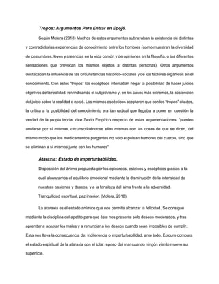 Tropos: Argumentos Para Entrar en Epojé.
Según Molera (2018) Muchos de estos argumentos subrayaban la existencia de distintas
y contradictorias experiencias de conocimiento entre los hombres (como muestran la diversidad
de costumbres, leyes y creencias en la vida común y de opiniones en la filosofía, o las diferentes
sensaciones que provocan los mismos objetos a distintas personas). Otros argumentos
destacaban la influencia de las circunstancias histórico-sociales y de los factores orgánicos en el
conocimiento. Con estos “tropos” los escépticos intentaban negar la posibilidad de hacer juicios
objetivos de la realidad, reivindicando el subjetivismo y, en los casos más extremos, la abstención
del juicio sobre la realidad o epojé. Los mismos escépticos aceptaron que con los “tropos” citados,
la crítica a la posibilidad del conocimiento era tan radical que llegaba a poner en cuestión la
verdad de la propia teoría; dice Sexto Empírico respecto de estas argumentaciones: “pueden
anularse por sí mismas, circunscribiéndose ellas mismas con las cosas de que se dicen, del
mismo modo que los medicamentos purgantes no sólo expulsan humores del cuerpo, sino que
se eliminan a sí mismos junto con los humores”.
Ataraxia: Estado de imperturbabilidad.
Disposición del ánimo propuesta por los epicúreos, estoicos y escépticos gracias a la
cual alcanzamos el equilibrio emocional mediante la disminución de la intensidad de
nuestras pasiones y deseos, y a la fortaleza del alma frente a la adversidad.
Tranquilidad espiritual, paz interior. (Molera, 2018)
La ataraxia es el estado anímico que nos permite alcanzar la felicidad. Se consigue
mediante la disciplina del apetito para que éste nos presente sólo deseos moderados, y tras
aprender a aceptar los males y a renunciar a los deseos cuando sean imposibles de cumplir.
Esta nos lleva la consecuencia de: indiferencia o imperturbabilidad, ante todo. Epicuro compara
el estado espiritual de la ataraxia con el total reposo del mar cuando ningún viento mueve su
superficie.
 
