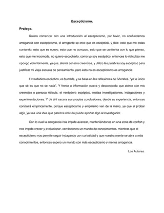 Escepticismo.
Prologo.
Quiero comenzar con una introducción al escepticismo, por favor, no confundamos
arrogancia con escepticismo, el arrogante se cree que es escéptico, y dice: esto que me estas
contando, esto que es nuevo, esto que no conozco, esto que se confronta con lo que pienso,
esto que me incomoda, no quiero escucharlo, como yo soy escéptico; entonces lo ridiculizo me
opongo violentamente, ya que, atenta con mis creencias, y utilizo las palabras soy escéptico para
justificar mi vieja escuela de pensamiento, pero esto no es escepticismo es arrogancia.
El verdadero escéptico, es humilde, y se basa en las reflexiones de Sócrates, “yo lo único
que sé es que no se nada”. Y frente a información nueva y desconocida que atente con mis
creencias o parezca ridícula, el verdadero escéptico, realiza investigaciones, indagaciones y
experimentaciones. Y de ahí sacara sus propias conclusiones, desde su experiencia, entonces
concluirá empíricamente, porque escepticismo y empirismo van de la mano, ya que al probar
algo, ya sea una idea que parezca ridícula puede aportar algo al investigador.
Con lo cual la arrogancia nos impide avanzar, manteniéndonos en una zona de confort y
nos impide crecer y evolucionar, cerrándonos un mundo de conocimientos. mientras que el
escepticismo nos permite seguir indagando con curiosidad y que nuestra mente se abra a más
conocimientos, entonces espero un mundo con más escepticismo y menos arrogancia.
Los Autores.
 