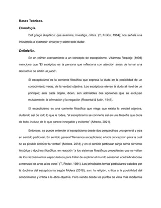 Bases Teóricas.
Etimología.
Del griego skeptikos: que examina, investiga, critica. (T, Frolov, 1984); nos señala una
insistencia a examinar, ensayar y sobre todo dudar.
Definición.
En un primer acercamiento a un concepto de escepticismo, Villarmea Requejo (1998)
menciona que “El escéptico es la persona que reflexiona con atención antes de tomar una
decisión o de emitir un juicio”.
El escepticismo es la corriente filosófica que expresa la duda en la posibilidad de un
conocimiento veraz, de la verdad objetiva. Los escépticos elevan la duda al nivel de un
principio; ante cada objeto, dicen, son admisibles dos opiniones que se excluyen
mutuamente: la afirmación y la negación (Rosental & Iudin, 1946).
El escepticismo es una corriente filosófica que niega que exista la verdad objetiva,
dudando así de todo lo que le rodea, “el escepticismo se convierte así en una filosofía que duda
de todo, incluso de lo que parece innegable y evidente” (Alfredo, 2021).
Entonces, se puede entender al escepticismo desde dos perspectivas una general y otra
en sentido particular. En sentido general “llamamos escepticismo a toda concepción para la cual
no es posible conocer la verdad” (Molera, 2018) y en el sentido particular surge como corriente
histórica o doctrina filosófica, en reacción “a los sistemas filosóficos precedentes que se valían
de los razonamientos especulativos para tratar de explicar el mundo sensorial, contradiciéndose
a menudo los unos a los otros” (T, Frolov, 1984). Los principales temas particulares tratados por
la doctrina del escepticismo según Molera (2018), son: la religión, critica a la posibilidad del
conocimiento y critica a la ética objetiva. Pero viendo desde los puntos de vista más modernos
 