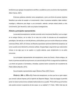 tendríamos que agregar al escepticismo científico o académico como uno de los más importantes
(Marin Garcia, 2021).
Entonces podemos entender como escepticismo, como una forma de pensar (doctrina
filosófica) que antes de aceptar un conocimiento o idea, la persona escéptica, debe analizar,
investigar y reflexionar para llegar a una conclusión, además, siempre estará abierto a más
conocimiento, pero llevando a cabo sus propias investigaciones.
Historia y principales representantes.
La escuela de escepticismo, también conocido como movimiento filosófico, tuvo su origen
en la antigua Grecia y en la India. En el caso de la India “la escuela era de escepticismo
psicológico. Se trató de un rival del jainismo y del budismo que tuvo mucha influencia en ambas
creencias (Pérez, 2021). En Grecia, los filósofos expresaban opiniones totalmente escépticas, tal
como sucedía como Demócrito y diversos sofistas. Gorgias llegó a argumentar que nada existía
incluso si era algo que no se supiera o si podía saberse, pues simplemente no se podía
comunicar,
Los principales representantes del escepticismo vienen de Grecia y Roma antigua, de
hecho, la primera escuela fue el pirronismo, la cual se fundó por Pirrón, la segunda fue académica
y se llamó así gracias a Carneades y Arcesilao, quienes fueron sucesores de la academia de
Platón (Molina Marcillo, 2015).
Sus principales representantes según Mariana Pérez (2021) fueron:
Pirrón (c. 360- c. 270 a. C.). Padre del escepticismo, se dice que fue un gran viajero
que conoció culturas lejanas junto al ejército de Alejandro Magno. Todo ese bagaje le permitió
poner en duda muchas de las verdades tradicionales de su pueblo. “Pirrón afirma que el hombre
solo puede conocer la apariencia de las cosas, no su realidad” (T, Frolov, 1984). Este tipo de
 