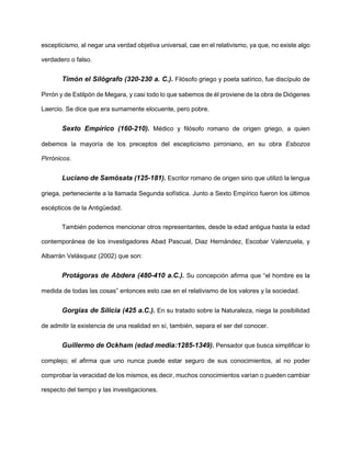 escepticismo, al negar una verdad objetiva universal, cae en el relativismo, ya que, no existe algo
verdadero o falso.
Timón el Silógrafo (320-230 a. C.). Filósofo griego y poeta satírico, fue discípulo de
Pirrón y de Estilpón de Megara, y casi todo lo que sabemos de él proviene de la obra de Diógenes
Laercio. Se dice que era sumamente elocuente, pero pobre.
Sexto Empírico (160-210). Médico y filósofo romano de origen griego, a quien
debemos la mayoría de los preceptos del escepticismo pirroniano, en su obra Esbozos
Pirrónicos.
Luciano de Samósata (125-181). Escritor romano de origen sirio que utilizó la lengua
griega, perteneciente a la llamada Segunda sofística. Junto a Sexto Empírico fueron los últimos
escépticos de la Antigüedad.
También podemos mencionar otros representantes, desde la edad antigua hasta la edad
contemporánea de los investigadores Abad Pascual, Diaz Hernández, Escobar Valenzuela, y
Albarrán Velásquez (2002) que son:
Protágoras de Abdera (480-410 a.C.). Su concepción afirma que “el hombre es la
medida de todas las cosas” entonces esto cae en el relativismo de los valores y la sociedad.
Gorgias de Silicia (425 a.C.). En su tratado sobre la Naturaleza, niega la posibilidad
de admitir la existencia de una realidad en sí, también, separa el ser del conocer.
Guillermo de Ockham (edad media:1285-1349). Pensador que busca simplificar lo
complejo; el afirma que uno nunca puede estar seguro de sus conocimientos, al no poder
comprobar la veracidad de los mismos, es decir, muchos conocimientos varían o pueden cambiar
respecto del tiempo y las investigaciones.
 
