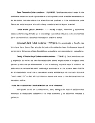 Rene Descartes (edad moderna: 1596-1650). Filósofo y matemático francés; él esta
totalmente convencido de las capacidades de la razón para encontrar la verdad, la diferencia con
los escépticos radicales esta en que, el escéptico se queda en la duda, mientras que, para
Descartes, se debe superar la incertidumbre y a través de la duda llegar a la verdad.
David Hume (edad moderna: 1711-1776). Filósofo, historiador y economista
escoses; él entendía y afirmaba que el único campo cognoscitivo del que se podría tener certeza
es de las matemáticas y debemos ser escépticos en todo lo demás.
Immanuel Kant (edad moderna: 1724-1804). Es considerado el filósofo mas
importante de su época; Kant a través del juicio critico dictamina hasta donde puede llegar el
conocimiento del hombre, el trata de establecer un idealismo entre escepticismo y racionalismo.
Georg Wilhelm Hegel (edad contemporánea: 1770-1831). Es un pensador audaz
y dogmático, su filosofía es base del escepticismo eterno. Hegel analiza al escéptico como
persona y menciona que efectivamente, si todo es relativo y se puede negar la existencia de
todo, entonces, el mismo escéptico puede negar su existencia, lo cual, volvería a esta filosofía
en el individualismo y que toda su base estaría errada, además llega a la conclusión de que el
“hombre es acción”, es decir, el conocimiento es basado en el esfuerzo y las demostraciones que
se puedan realizar.
Tipos de Escepticismo Desde el Punto de Vista Filosófico.
Klein (como se citó en Gutiérrez Rueda, 2003) distingue dos tipos de escepticismos
filosóficos: el escepticismo académico o de línea académica y los escépticos radicales o
pirrónicos.
 