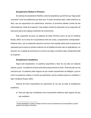 Escepticismo Radical o Pirrónico.
En este tipo de escepticismo filosófico, tanto los dogmáticos que afirman que “algo puede
conocerse” como los académicos que dicen que “no pude conocerse nada”, están enfermos, es
decir, que sus argumentos son pretenciosos, entonces, el pirronismo plantea curarse de esa
enfermedad por medio de la ataraxia1
. Este estado mental era alcanzado con la suspensión de
todo juicio acerca de cualquier pretensión de conocimiento.
Esta suspensión de juicio, en palabras de Sexto Pirrónico (como se citó en Gutiérrez
Rueda, 2003) “es la virtud de la equivalencia entre las cosas y proposiciones contrapuestas”.
Podemos decir, que la suspensión del juicio nos sirve como aquella actitud ante la ausencia de
respuesta que se buscó en primera instancia con la finalidad de evitar caer en dogmatismos, en
resumen, es un estado de conciencia en el cual no se niega ni se afirma nada, simplemente está
en suspenso.
Escepticismo Académico.
Según este escepticismo, no podemos argumentar a favor de una idea con absoluta
certeza, ya que, “no podemos conocer pues todo puede ponerse en duda”. Entonces aquí se nos
menciona que “no podemos estar seguros de que nuestro razonamiento es fidedigno y que en
suma no poseemos criterios ni normas que garanticen cual de nuestros juicios es verdadero o
falso” (Gutiérrez Rueda, 2003).
Veamos de forma esquemática los argumentos en los que se basa el escepticismo
académico:
a) Para que algo sea considerado como conocimiento debemos estar seguros de que
sea verdadero.
1 Imperturbabilidad o quietud. Estado de ánimo que se caracteriza por la tranquilidad y la total
ausencia de deseos o temores.
 