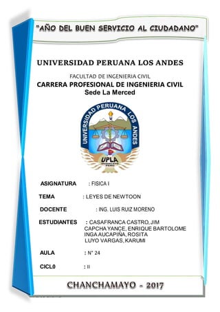 TRABAJO GRUPAL
1CATEDRA: FISICA I CICLO: II
UNIVERSIDAD PERUANA LOS ANDES
FACULTAD DE INGENIERIA CIVIL
CARRERA PROFESIONAL DE INGENIERIA CIVIL
Sede La Merced
ASIGNATURA : FISICA I
TEMA : LEYES DE NEWTOON
DOCENTE : ING. LUIS RUIZ MORENO
ESTUDIANTES : CASAFRANCA CASTRO,JIM
CAPCHA YANCE, ENRIQUE BARTOLOME
INGA AUCAPIÑA,ROSITA
LUYO VARGAS,KARUMI
AULA : N° 24
CICL0 : II
 