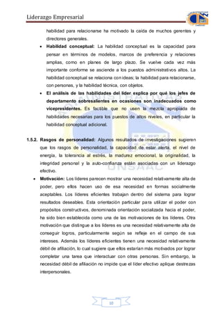 Liderazgo Empresarial
10
habilidad para relacionarse ha motivado la caída de muchos gerentes y
directores generales.
 Habilidad conceptual: La habilidad conceptual es la capacidad para
pensar en términos de modelos, marcos de preferencia y relaciones
amplias, como en planes de largo plazo. Se vuelve cada vez más
importante conforme se asciende a los puestos administrativos altos. La
habilidad conceptual se relaciona con ideas; la habilidad para relacionarse,
con personas, y la habilidad técnica, con objetos.
 El análisis de las habilidades del líder explica por qué los jefes de
departamento sobresalientes en ocasiones son inadecuados como
vicepresidentes. Es factible que no usen la mezcla apropiada de
habilidades necesarias para los puestos de altos niveles, en particular la
habilidad conceptual adicional.
1.5.2. Rasgos de personalidad: Algunos resultados de investigaciones sugieren
que los rasgos de personalidad, la capacidad de estar alerta, el nivel de
energía, la tolerancia al estrés, la madurez emocional, la originalidad, la
integridad personal y la auto-confianza están asociadas con un liderazgo
efectivo.
 Motivación: Los líderes parecen mostrar una necesidad relativamente alta de
poder, pero ellos hacen uso de esa necesidad en formas socialmente
aceptables. Los líderes eficientes trabajan dentro del sistema para lograr
resultados deseables. Esta orientación particular para utilizar el poder con
propósitos constructivos, denominada orientación socializada hacia el poder,
ha sido bien establecida como una de las motivaciones de los líderes. Otra
motivación que distingue a los líderes es una necesidad relativamente alta de
conseguir logros, particularmente según se refleje en el campo de sus
intereses. Además los líderes eficientes tienen una necesidad relativamente
débil de afiliación, lo cual sugiere que ellos estarían más motivados por lograr
completar una tarea que interactuar con otras personas. Sin embargo, la
necesidad débil de afiliación no impide que el líder efectivo aplique destrezas
interpersonales.
 