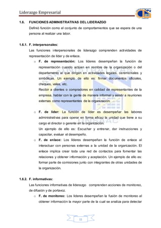 Liderazgo Empresarial
11
1.6. FUNCIONES ADMINISTRATIVAS DEL LIDERAZGO
Definió función como el conjunto de comportamientos que se espera de una
persona al realizar una labor.
1.6.1. F. interpersonales:
Las funciones interpersonales de liderazgo comprenden actividades de
representación de líder y de enlace.
o F. de representación: Los líderes desempeñan la función de
representación cuando actúan en nombre de la organización o del
departamento al que dirigen en actividades legales, ceremoniales y
simbólicas. Un ejemplo de ello es: firmar documentos oficiales,
cheques, vales, etc.
Recibir a clientes o compradores en calidad de representantes de la
empresa, hablar con la gente de manera informal y asistir a reuniones
externas como representantes de la organización.
o F. de líder: La función de líder es desempeñar las labores
administrativas para operar en forma eficaz la unidad que tiene a su
cargo el director o gerente en la organización.
Un ejemplo de ello es: Escuchar y entrenar, dar instrucciones y
capacitar, evaluar el desempeño.
o F. de enlace: Los líderes desempeñan la función de enlace al
interactuar con personas externas a la unidad de la organización. El
enlace implica crear toda una red de contactos para fomentar las
relaciones y obtener información y aceptación. Un ejemplo de ello es:
formar parte de comisiones junto con integrantes de otras unidades de
la organización.
1.6.2. F. informativas:
Las funciones informativas de liderazgo comprenden acciones de monitoreo,
de difusión y de portavoz.
o F. de monitoreo: Los lideres desempeñan la fusión de monitoreo al
obtener información la mayor parte de la cual se analiza para detectar
 