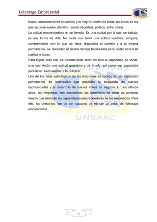 Liderazgo Empresarial
14
busca constantemente el cambio y la mejora dentro de todas las áreas en las
que se desenvuelve (familiar, social, deportiva, política, entre otras).
La actitud emprendedora no se hereda. Es una actitud por la cual se trabaja;
es una forma de vida. No basta con tener una actitud valerosa, arrojada,
comprometida con lo que se hace, dispuesta al cambio y a la mejora
permanente; se necesitan al mismo tiempo habilidades para poder concretar
sueños e ideas.
Para lograr todo ello, es determinante tener no sólo la capacidad de soñar,
sino una visión, una actitud ganadora y de triunfo, así como una capacidad
para llevar esos sueños a la práctica.
Uno de los retos estratégicos de las empresas es conseguir una capacidad
permanente de innovación que posibilite la búsqueda de nuevas
oportunidades y el desarrollo de nuevas líneas de negocio. En los últimos
años, las empresas han descubierto los beneficios de crear un contexto
interno que estimule las capacidades emprendedoras de los empleados. Para
ello, los directivos han de ser capaces de ejercer un estilo de liderazgo
emprendedor.
 