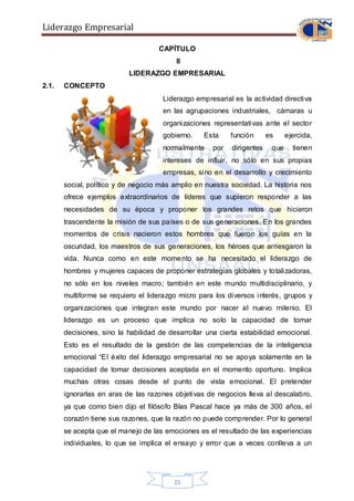 Liderazgo Empresarial
15
CAPÍTULO
II
LIDERAZGO EMPRESARIAL
2.1. CONCEPTO
Liderazgo empresarial es la actividad directiva
en las agrupaciones industriales, cámaras u
organizaciones representativas ante el sector
gobierno. Esta función es ejercida,
normalmente por dirigentes que tienen
intereses de influir, no sólo en sus propias
empresas, sino en el desarrollo y crecimiento
social, político y de negocio más amplio en nuestra sociedad. La historia nos
ofrece ejemplos extraordinarios de líderes que supieron responder a las
necesidades de su época y proponer los grandes retos que hicieron
trascendente la misión de sus países o de sus generaciones. En los grandes
momentos de crisis nacieron estos hombres que fueron los guías en la
oscuridad, los maestros de sus generaciones, los héroes que arriesgaron la
vida. Nunca como en este momento se ha necesitado el liderazgo de
hombres y mujeres capaces de proponer estrategias globales y totalizadoras,
no sólo en los niveles macro; también en este mundo multidisciplinario, y
multiforme se requiero el liderazgo micro para los diversos interés, grupos y
organizaciones que integran este mundo por nacer al nuevo milenio. El
liderazgo es un proceso que implica no solo la capacidad de tomar
decisiones, sino la habilidad de desarrollar una cierta estabilidad emocional.
Esto es el resultado de la gestión de las competencias de la inteligencia
emocional “El éxito del liderazgo empresarial no se apoya solamente en la
capacidad de tomar decisiones aceptada en el momento oportuno. Implica
muchas otras cosas desde el punto de vista emocional. El pretender
ignorarlas en aras de las razones objetivas de negocios lleva al descalabro,
ya que como bien dijo el filósofo Blas Pascal hace ya más de 300 años, el
corazón tiene sus razones, que la razón no puede comprender. Por lo general
se acepta que el manejo de las emociones es el resultado de las experiencias
individuales, lo que se implica el ensayo y error que a veces conlleva a un
 