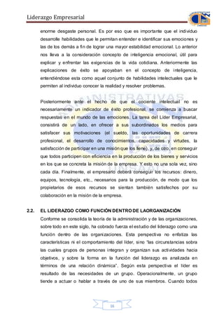 Liderazgo Empresarial
16
enorme desgaste personal. Es por eso que es importante que el individuo
desarrolle habilidades que le permitan entender e identificar sus emociones y
las de los demás a fin de lograr una mayor estabilidad emocional. Lo anterior
nos lleva a la consideración concepto de inteligencia emocional, útil para
explicar y enfrentar las exigencias de la vida cotidiana. Anteriormente las
explicaciones de éxito se apoyaban en el concepto de inteligencia,
entendiéndose esta como aquel conjunto de habilidades intelectuales que le
permiten al individuo conocer la realidad y resolver problemas.
Posteriormente ante el hecho de que el cociente intelectual no es
necesariamente un indicador de éxito profesional, se comienza a buscar
respuestas en el mundo de las emociones. La tarea del Líder Empresarial,
consistirá de un lado, en ofrecer a sus subordinados los medios para
satisfacer sus motivaciones (el sueldo, las oportunidades de carrera
profesional, el desarrollo de conocimientos, capacidades y virtudes, la
satisfacción de participar en una misión que los llene), y, de otro, en conseguir
que todos participen con eficiencia en la producción de los bienes y servicios
en los que se concreta la misión de la empresa. Y esto no una sola vez, sino
cada día. Finalmente, el empresario deberá conseguir los recursos: dinero,
equipos, tecnología, etc., necesarios para la producción, de modo que los
propietarios de esos recursos se sientan también satisfechos por su
colaboración en la misión de la empresa.
2.2. EL LIDERAZGO COMO FUNCIÓN DENTRO DE LAORGANIZACIÓN
Conforme se consolida la teoría de la administración y de las organizaciones,
sobre todo en este siglo, ha cobrado fuerza el estudio del liderazgo como una
función dentro de las organizaciones. Esta perspectiva no enfatiza las
características ni el comportamiento del líder, sino “las circunstancias sobra
las cuales grupos de personas integran y organizan sus actividades hacia
objetivos, y sobre la forma en la función del liderazgo es analizada en
términos de una relación dinámica”. Según esta perspectiva el líder es
resultado de las necesidades de un grupo. Operacionalmente, un grupo
tiende a actuar o hablar a través de uno de sus miembros. Cuando todos
 