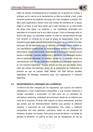 Liderazgo Empresarial
17
tratan de hacerlo simultáneamente el resultado por lo general es confuso o
ambiguo, por lo cual se ve la necesidad de un líder es evidente y real, y esta
aumenta conforme los objetivos del grupo son más complejos y amplios. Por
ellos, para organizarse y actuar como una unidad, los miembros de un grupo
eligen a un líder; lo que hace anotar que a este individuo es un instrumento
del grupo para lograr sus objetivos y, sus habilidades personales son
valoradas en la medida que le son útiles al grupo. Como el liderazgo está en
función del grupo, es importante analizar no solo las características de este
sino también el contexto en el que el grupo se desenvuelve. Pues se
considera quien estas características determina quien se convertirá en el líder
del grupo. Se ha encontrado que un individuo que destaca como un líder en
una organización constitucional no necesariamente destaca en una situación
democrática, menos estructurada .Dependiendo si la situación requiere acción
rápida e inmediata o permite deliberación y plantación, los liderazgos pueden
caer en personas diferentes. En síntesis, “el líder es un producto no de sus
características, sino de sus relaciones funcionales con individuos específicos
en una situación específica”. Aunque todavía se cree que hay líderes natos,
partir del estudio del liderazgo dentro de la perspectiva se fundamente la
posición de que se pueden crear líderes, con solo reforzar aquellas
habilidades de liderazgo necesarias para una organización o situación
específica.
2.3. REDEFINIENDO EL LIDERAZGO EN LA EMPRESA
“Condición del líder otorgada por los seguidores, que supone una relación
satisfactoria y unos compromisos compartidos, y que moviliza esfuerzos e
impulsa voluntades y emociones”. El líder sería así un orientador de
voluntades y esfuerzos, catalizador de emociones, dentro de un colectivo que
como tal lo reconoce. Al llevar esta relación al marco empresarial, tenemos
que pensar que los directivos-líderes tendrían que ganarse la adhesión
cognitiva y emocional de sus colaboradores, tras metas u objetivos
compartidos. Sin esta adhesión, podríamos hablar en las empresas de
directivos, de jefes, de mandos. Pero quizá no tanto de líderes. Y al hablar de
ganarse la adhesión, no querría yo decir que los trabajadores de hoy se
 