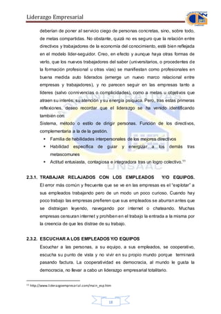 Liderazgo Empresarial
18
deberían de poner al servicio ciego de personas concretas, sino, sobre todo,
de metas compartidas. No obstante, quizá no es seguro que la relación entre
directivos y trabajadores de la economía del conocimiento, esté bien reflejada
en el modelo líder-seguidor. Creo, en efecto y aunque haya otras formas de
verlo, que los nuevos trabajadores del saber (universitarios, o procedentes de
la formación profesional u otras vías) se manifiestan como profesionales en
buena medida auto liderados (emerge un nuevo marco relacional entre
empresas y trabajadores), y no parecen seguir en las empresas tanto a
líderes (salvo connivencias o complicidades), como a metas u objetivos que
atraen su interés, su atención y su energía psíquica. Pero, tras estas primeras
reflexiones, deseo recordar que el liderazgo se ha venido identificando
también con:
Sistema, método o estilo de dirigir personas. Función de los directivos,
complementaria a la de la gestión.
 Familia de habilidades interpersonales de los mejores directivos
 Habilidad específica de guiar y energizar a los demás tras
metascomunes
 Actitud entusiasta, contagiosa e integradora tras un logro colectivo.11
2.3.1. TRABAJAR RELAJADOS CON LOS EMPLEADOS Y/O EQUIPOS.
El error más común y frecuente que se ve en las empresas es el “explotar” a
sus empleados trabajando pero de un modo un poco curioso. Cuando hay
poco trabajo las empresas prefieren que sus empleados se aburran antes que
se distraigan leyendo, navegando por internet o chateando. Muchas
empresas censuran internet y prohíben en el trabajo la entrada a la misma por
la creencia de que les distrae de su trabajo.
2.3.2. ESCUCHAR A LOS EMPLEADOS Y/O EQUIPOS
Escuchar a las personas, a su equipo, a sus empleados, se cooperativo,
escucha su punto de vista y no vivir en su propio mundo porque terminará
pasando factura. La cooperatividad es democracia, al mundo le gusta la
democracia, no llevar a cabo un liderazgo empresarial totalitario.
11 http://www.liderazgoempresarial.com/main_esp.htm
 