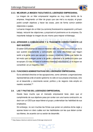 Liderazgo Empresarial
19
2.3.3. MEJORAR LA IMAGEN FACILITARÀ EL LIDERAZGO EMPRESARIAL
La imagen de un líder empresarial negativa es muy mala dentro de la
empresa. Imaginando un líder de grupo que cae mal a su equipo, el grupo
podrá cumplir objetivos y hacer las cosas, pero de forma común saldrán
objeciones o quejas.
La buena imagen de un líder (su carisma) favorecerá la cooperación y el buen
trabajo, reducirá las objeciones y propiciará el positivismo en la empresa. Es
importante trabajar la imagen de uno mismo para mejorar el liderazgo.
2.3.4. APRENDER A COMUNICARSE Y A TRANSMITIR CORRECTAMENTE LO
QUE QUIEREN
El saber comunicarse se basa en hacerse valer, en saber comunicar que es lo
que quieren exactamente y comunicarlo con tanta efectividad que hagan
sentir a la gente para que apoyen su causa y objetivos, tienes que hablar de
tal modo que consigan poner a la gente y entender a la perfección para que
se apoyen. En eso se basa el auténtico liderazgo empresarial y si lo logran se
convertirán en un magnífico líder.
2.3.5. FUNCIONES ADMINISTRATIVAS DEL LIDERAZGO EMPRESARIAL
Es la actividad directiva en las agrupaciones, como cámaras u organizaciones
representativas ante el sector gobierno no sólo en sus propias empresas, sino
en el desarrollo y crecimiento social, político y de negocio más amplio en
nuestra sociedad.12
2.4. LAS 7 PAUTAS DEL LIDERAZGO EMPRESARIAL
Desde hace mucho que el mercado empresarial tiene claro que el
cumplimiento de sus objetivos pasa por contar con una buena conducción, es
decir con un CEO que sepa liderar al grupo y externalizar las habilidad de sus
empleados.
Sin embargo, no son muchas las firmas que ponen en práctica dicha regla y
apenas tienen en claro cuáles son las habilidades con las que deben contar
sus líderes, de acuerdo con su sector de desarrollo.
12 http://www.slideshare.net/cenriquecs/liderazgo-empresarial
 