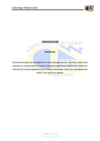 Liderazgo Empresarial
2
PRESENTACIÓN
DOCENTE:
El presente trabajo de Investigación ha sido realizado por sus alumnos. Espero que
sea para su conocimiento, el cual fue realizado basándose en textos de biblioteca e
internet por lo tanto esperando que el trabajo presentado colme las expectativas del
lector y que sea de su agrado.
 