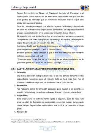 Liderazgo Empresarial
20
Según Emprendedores News, el Chartered Institute of Personnel and
Development quiso profundizar en este tema y desarrolló una guía con las
siete pautas de liderazgo que las empresas modernas deben seguir para
contar con buenos dirigentes.
Su autor, John Adair aseguró que “el éxito depende del liderazgo demostrado
en todos los niveles de una organización, por lo tanto, los empleadores deben
prestar especial atención en la selección y formación de sus líderes”.
Al respecto hizo una acotación sobre un error común, ya que a su parecer
“una persona que muestra capacidad de liderazgo en un nivel, no siempre es
capaz de ejercerlos en un escalón más alto”.
Asimismo, detalló que “los líderes deben poseer las habilidades y experiencia
para asegurarse que el grupo realiza bien las tareas”.
En otras palabras, debe conocer lo que e está haciendo para ser capaz de
detectar cuando algo está mal.
“El secreto para convertirse en un líder de éxito es el reconocimiento de la
grandeza que se encuentra en los demás”, concluyó.13
2.4.1. LAS 7 CLAVES CITADAS POR EMPRENDEDORES NEWS SON:
1. Selección
Una buena selección es la puerta al éxito. Si se opta por una persona con las
capacidades necesarias para el negocio, todo se hará más fácil. Por el
contrario, cuando se elige mal, los esfuerzos futuros poco valdrán.
2. Formación
“Es necesario darles la formación adecuada para ayudar a los gerentes a
adquirir habilidades y convertirse en buenos líderes”, indica la guía de Adair.
3. Largo Plazo
Este tercer punto va estrechamente ligado al segundo, pues de nada vale
crear un plan de formación de corto plazo, o apenas realizar cursos cada
cierto tiempo. Según Adair, debe existir una política de desarrollo a largo
plazo.
4. Integración
13 Valores y Liderazgo Empresarial (1998).Extraído de
http://www.pucpr.edu/educontinua/liderazgo/documentos_word/WEB/II/36.htm . 25 de Abril,20:.24 hrs.
 