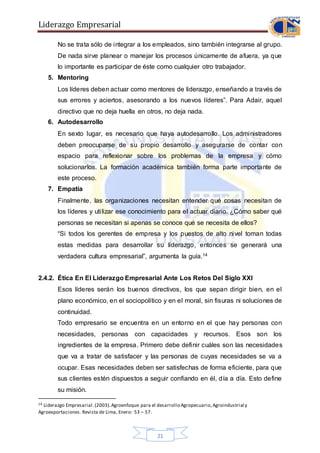 Liderazgo Empresarial
21
No se trata sólo de integrar a los empleados, sino también integrarse al grupo.
De nada sirve planear o manejar los procesos únicamente de afuera, ya que
lo importante es participar de éste como cualquier otro trabajador.
5. Mentoring
Los líderes deben actuar como mentores de liderazgo, enseñando a través de
sus errores y aciertos, asesorando a los nuevos líderes”. Para Adair, aquel
directivo que no deja huella en otros, no deja nada.
6. Autodesarrollo
En sexto lugar, es necesario que haya autodesarrollo. Los administradores
deben preocuparse de su propio desarrollo y asegurarse de contar con
espacio para reflexionar sobre los problemas de la empresa y cómo
solucionarlos. La formación académica también forma parte importante de
este proceso.
7. Empatía
Finalmente, las organizaciones necesitan entender qué cosas necesitan de
los líderes y utilizar ese conocimiento para el actuar diario. ¿Cómo saber qué
personas se necesitan si apenas se conoce qué se necesita de ellos?
“Si todos los gerentes de empresa y los puestos de alto nivel toman todas
estas medidas para desarrollar su liderazgo, entonces se generará una
verdadera cultura empresarial”, argumenta la guía.14
2.4.2. Ética En El Liderazgo Empresarial Ante Los Retos Del Siglo XXI
Esos líderes serán los buenos directivos, los que sepan dirigir bien, en el
plano económico, en el sociopolítico y en el moral, sin fisuras ni soluciones de
continuidad.
Todo empresario se encuentra en un entorno en el que hay personas con
necesidades, personas con capacidades y recursos. Esos son los
ingredientes de la empresa. Primero debe definir cuáles son las necesidades
que va a tratar de satisfacer y las personas de cuyas necesidades se va a
ocupar. Esas necesidades deben ser satisfechas de forma eficiente, para que
sus clientes estén dispuestos a seguir confiando en él, día a día. Esto define
su misión.
14 Liderazgo Empresarial.(2003).Agroenfoque para el desarrollo Agropecuario,Agroindustrial y
Agroexportaciones. Revista de Lima, Enero: 53 – 57.
 
