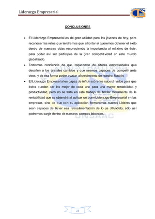 Liderazgo Empresarial
23
CONCLUSIONES
 El Liderazgo Empresarial es de gran utilidad para los jóvenes de hoy, para
reconocer los retos que tendremos que afrontar si queremos obtener el éxito
dentro de nuestras vidas reconociendo la importancia al máximo de éste,
para poder así ser partícipes de la gran competitividad en este mundo
globalizado.
 Tomemos conciencia de que requerimos de líderes empresariales que
desafíen a los grandes cambios y que seamos capaces de competir ante
otros, y de esa forma poder ayudar al crecimiento de nuestra Nación.
 El Liderazgo Empresarial es capaz de influir sobre los subordinados para que
éstos puedan dar los mejor de cada uno para una mayor rentabilidad y
productividad, pero no se trata en este trabajo de hablar meramente de la
rentabilidad que se obtendrá al aplicar un buen Liderazgo Empresarial en las
empresas, sino de que con su aplicación formaremos nuevos Líderes que
sean capaces de llevar esa retroalimentación de lo ya difundido, sólo así
podremos surgir dentro de nuestros campos laborales.
 