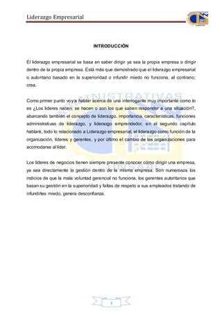Liderazgo Empresarial
3
INTRODUCCIÓN
El liderazgo empresarial se basa en saber dirigir ya sea la propia empresa o dirigir
dentro de la propia empresa. Está más que demostrado que el liderazgo empresarial
o autoritario basado en la superioridad o infundir miedo no funciona, al contrario;
crea.
Como primer punto voy a hablar acerca de una interrogante muy importante como lo
es ¿Los lideres nacen, se hacen o son los que saben responder a una situación?,
abarcando también el concepto de liderazgo, importancia, características, funciones
administrativas de liderazgo, y liderazgo emprendedor, en el segundo capítulo
hablaré, todo lo relacionado a Liderazgo empresarial, el liderazgo como función de la
organización, líderes y gerentes, y por último el cambio de las organizaciones para
acomodarse al líder.
Los líderes de negocios tienen siempre presente conocer cómo dirigir una empresa,
ya sea directamente la gestión dentro de la misma empresa. Son numerosos los
indicios de que la mala voluntad gerencial no funciona, los gerentes autoritarios que
basan su gestión en la superioridad y faltas de respeto a sus empleados tratando de
infundirles miedo, genera desconfianza.
 