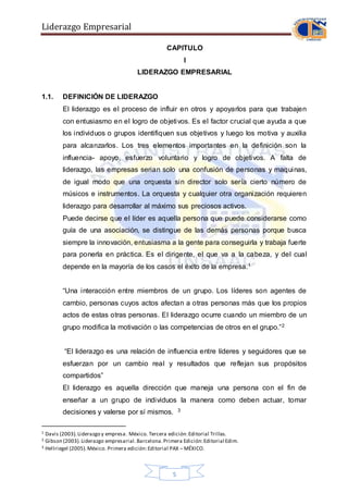 Liderazgo Empresarial
5
CAPITULO
I
LIDERAZGO EMPRESARIAL
1.1. DEFINICIÓN DE LIDERAZGO
El liderazgo es el proceso de influir en otros y apoyarlos para que trabajen
con entusiasmo en el logro de objetivos. Es el factor crucial que ayuda a que
los individuos o grupos identifiquen sus objetivos y luego los motiva y auxilia
para alcanzarlos. Los tres elementos importantes en la definición son la
influencia- apoyo, esfuerzo voluntario y logro de objetivos. A falta de
liderazgo, las empresas serian solo una confusión de personas y maquinas,
de igual modo que una orquesta sin director solo sería cierto número de
músicos e instrumentos. La orquesta y cualquier otra organización requieren
liderazgo para desarrollar al máximo sus preciosos activos.
Puede decirse que el líder es aquella persona que puede considerarse como
guía de una asociación, se distingue de las demás personas porque busca
siempre la innovación, entusiasma a la gente para conseguirla y trabaja fuerte
para ponerla en práctica. Es el dirigente, el que va a la cabeza, y del cual
depende en la mayoría de los casos el éxito de la empresa.1
“Una interacción entre miembros de un grupo. Los líderes son agentes de
cambio, personas cuyos actos afectan a otras personas más que los propios
actos de estas otras personas. El liderazgo ocurre cuando un miembro de un
grupo modifica la motivación o las competencias de otros en el grupo.”2
“El liderazgo es una relación de influencia entre líderes y seguidores que se
esfuerzan por un cambio real y resultados que reflejan sus propósitos
compartidos”
El liderazgo es aquella dirección que maneja una persona con el fin de
enseñar a un grupo de individuos la manera como deben actuar, tomar
decisiones y valerse por sí mismos. 3
1 Davis (2003).Liderazgo y empresa. México. Tercera edición:Editorial Trillas.
2 Gibson (2003).Liderazgo empresarial.Barcelona.Primera Edición:Editorial Edim.
3 Hellriegel (2005).México. Primera edición:Editorial PAX – MÉXICO.
 