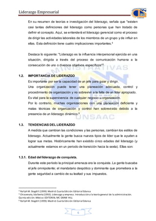 Liderazgo Empresarial
6
En su resumen de teorías e investigación del liderazgo, señala que "existen
casi tantas definiciones del liderazgo como personas que han tratado de
definir el concepto. Aquí, se entenderá el liderazgo gerencial como el proceso
de dirigir las actividades laborales de los miembros de un grupo y de influir en
ellas. Esta definición tiene cuatro implicaciones importantes.4
Destaca lo siguiente: "Liderazgo es la influencia interpersonal ejercida en una
situación, dirigida a través del proceso de comunicación humana a la
consecución de uno o diversos objetivos específicos"5
1.2. IMPORTANCIA DE LIDERAZGO
Es importante por ser la capacidad de un jefe para guiar y dirigir.
Una organización puede tener una planeación adecuada, control y
procedimiento de organización y no sobrevivir a la falta de un líder apropiado.
Es vital para la supervivencia de cualquier negocio u organización.
Por lo contrario, muchas organizaciones con una planeación deficiente y
malas técnicas de organización y control han sobrevivido debido a la
presencia de un liderazgo dinámico.6
1.3. TENDENCIAS DEL LIDERAZGO
A medida que cambian las condiciones y las personas, cambian los estilos de
liderazgo. Actualmente la gente busca nuevos tipos de líder que le ayuden a
lograr sus metas. Históricamente han existido cinco edades del liderazgo (y
actualmente estamos en un periodo de transición hacia la sexta). Ellas son:
1.3.1. Edad del liderazgo de conquista.
Durante este período la principal amenaza era la conquista. La gente buscaba
el jefe omnipotente; el mandatario despótico y dominante que prometiera a la
gente seguridad a cambio de su lealtad y sus impuestos.
4 Rallph M. Stogdill (1999).Madrid.Cuarta Edición:Editorial Edansa
5 Chiavenato,Idalberto (1993). Liderazgo y empresa. Introducción a la teoría general de la administración.
Quinta edición.México: EDITORIAL MC GRAW HILL
6 Rallph M. Stogdill (1999). Madrid.Cuarta Edición:Editorial Edansa
 
