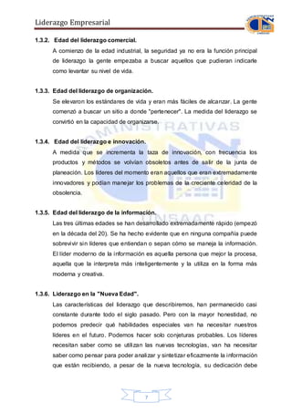 Liderazgo Empresarial
7
1.3.2. Edad del liderazgo comercial.
A comienzo de la edad industrial, la seguridad ya no era la función principal
de liderazgo la gente empezaba a buscar aquellos que pudieran indicarle
como levantar su nivel de vida.
1.3.3. Edad del liderazgo de organización.
Se elevaron los estándares de vida y eran más fáciles de alcanzar. La gente
comenzó a buscar un sitio a donde "pertenecer". La medida del liderazgo se
convirtió en la capacidad de organizarse.
1.3.4. Edad del liderazgo e innovación.
A medida que se incrementa la taza de innovación, con frecuencia los
productos y métodos se volvían obsoletos antes de salir de la junta de
planeación. Los líderes del momento eran aquellos que eran extremadamente
innovadores y podían manejar los problemas de la creciente celeridad de la
obsolencia.
1.3.5. Edad del liderazgo de la información.
Las tres últimas edades se han desarrollado extremadamente rápido (empezó
en la década del 20). Se ha hecho evidente que en ninguna compañía puede
sobrevivir sin líderes que entiendan o sepan cómo se maneja la información.
El líder moderno de la información es aquella persona que mejor la procesa,
aquella que la interpreta más inteligentemente y la utiliza en la forma más
moderna y creativa.
1.3.6. Liderazgo en la "Nueva Edad".
Las características del liderazgo que describiremos, han permanecido casi
constante durante todo el siglo pasado. Pero con la mayor honestidad, no
podemos predecir qué habilidades especiales van ha necesitar nuestros
líderes en el futuro. Podemos hacer solo conjeturas probables. Los líderes
necesitan saber como se utilizan las nuevas tecnologías, van ha necesitar
saber como pensar para poder analizar y sintetizar eficazmente la información
que están recibiendo, a pesar de la nueva tecnología, su dedicación debe
 