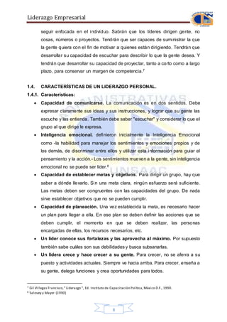 Liderazgo Empresarial
8
seguir enfocada en el individuo. Sabrán que los líderes dirigen gente, no
cosas, números o proyectos. Tendrán que ser capaces de suministrar la que
la gente quiera con el fin de motivar a quienes están dirigiendo. Tendrán que
desarrollar su capacidad de escuchar para describir lo que la gente desea. Y
tendrán que desarrollar su capacidad de proyectar, tanto a corto como a largo
plazo, para conservar un margen de competencia.7
1.4. CARACTERÍSTICAS DE UN LIDERAZGO PERSONAL.
1.4.1. Características:
 Capacidad de comunicarse. La comunicación es en dos sentidos. Debe
expresar claramente sus ideas y sus instrucciones, y lograr que su gente las
escuche y las entienda. También debe saber "escuchar" y considerar lo que el
grupo al que dirige le expresa.
 Inteligencia emocional. definieron inicialmente la Inteligencia Emocional
como -la habilidad para manejar los sentimientos y emociones propios y de
los demás, de discriminar entre ellos y utilizar esta información para guiar el
pensamiento y la acción.- Los sentimientos mueven a la gente, sin inteligencia
emocional no se puede ser líder.8
 Capacidad de establecer metas y objetivos. Para dirigir un grupo, hay que
saber a dónde llevarlo. Sin una meta clara, ningún esfuerzo será suficiente.
Las metas deben ser congruentes con las capacidades del grupo. De nada
sirve establecer objetivos que no se pueden cumplir.
 Capacidad de planeación. Una vez establecida la meta, es necesario hacer
un plan para llegar a ella. En ese plan se deben definir las acciones que se
deben cumplir, el momento en que se deben realizar, las personas
encargadas de ellas, los recursos necesarios, etc.
 Un líder conoce sus fortalezas y las aprovecha al máximo. Por supuesto
también sabe cuáles son sus debilidades y busca subsanarlas.
 Un lidera crece y hace crecer a su gente. Para crecer, no se aferra a su
puesto y actividades actuales. Siempre ve hacia arriba. Para crecer, enseña a
su gente, delega funciones y crea oportunidades para todos.
7 Gil Villegas Francisco,"Liderazgo ", Ed. Instituto de Capacitación Política,México D.F., 1990.
8 Salovey y Mayer (1990)
 