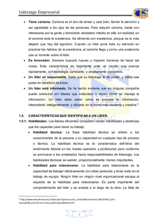 Liderazgo Empresarial
9
 Tiene carisma. Carisma es el don de atraer y caer bien, llamar la atención y
ser agradable a los ojos de las personas. Para adquirir carisma, basta con
interesarse por la gente y demostrar verdadero interés en ella; en realidad, en
el carisma está la excelencia. Se alimenta con excelencia, porque es lo más
alejado que hay del egoísmo. Cuando un líder pone toda su atención en
practicar los hábitos de la excelencia, el carisma llega y como una avalancha
cae un torrente sobre el líder.
 Es Innovador. Siempre buscará nuevas y mejores maneras de hacer las
cosas. Esta característica es importante ante un mundo que avanza
rápidamente, con tecnología cambiante, y ampliamente competido.
 Un líder es responsable. Sabe que su liderazgo le da poder, y utiliza ese
poder en beneficio de todos.
 Un líder está informado. Se ha hecho evidente que en ninguna compañía
puede sobrevivir sin líderes que entiendan o sepan cómo se maneja la
información. Un líder debe saber cómo se procesa la información,
interpretarla inteligentemente y utilizarla en la forma más moderna y creativa.9
1.5. CARACTERÍSTICAS QUE IDENTIFICAN A UN LÍDER.
1.5.1. Habilidades: Los líderes eficientes comparten ciertas habilidades y destrezas
que los capacitan para hacer su trabajo.
 Habilidad técnica: La frase habilidad técnica se refiere a los
conocimientos de la persona y su capacidad en cualquier tipo de proceso
o técnica. La habilidad técnica es la característica definitiva del
rendimiento laboral en los niveles operativo y profesional; pero conforme
se promueve a los empleados hacia responsabilidades de liderazgo, sus
habilidades técnicas se vuelven proporcionalmente menos importantes.
 Habilidad para relacionarse: La habilidad para relacionarse es la
capacidad de trabajar efectivamente con otras personas y tener éxito en el
trabajo de equipo. Ningún líder en ningún nivel organizacional escapa al
requisito de la habilidad para relacionarse. Es parte importante del
comportamiento del líder y se analiza a lo largo de la obra. La falta de
9 http://www.eexcellence.es/index.php?option=com_content&view=article&id=841:john-
maxwell&catid=35:articulos-publicados&Itemid=57
 