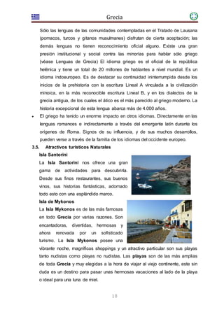 Grecia
10
Sólo las lenguas de las comunidades contempladas en el Tratado de Lausana
(pomacos, turcos y gitanos musulmanes) disfrutan de cierta aceptación; las
demás lenguas no tienen reconocimiento oficial alguno. Existe una gran
presión institucional y social contra las minorías para hablar sólo griego
(véase Lenguas de Grecia) El idioma griego es el oficial de la república
helénica y tiene un total de 20 millones de hablantes a nivel mundial. Es un
idioma indoeuropeo. Es de destacar su continuidad ininterrumpida desde los
inicios de la prehistoria con la escritura Lineal A vinculada a la civilización
minoica, en la más reconocible escritura Lineal B, y en los dialectos de la
grecia antigua, de los cuales el ático es el más parecido al griego moderno. La
historia excepcional de esta lengua abarca más de 4.000 años.
 El griego ha tenido un enorme impacto en otros idiomas. Directamente en las
lenguas romances e indirectamente a través del emergente latín durante los
orígenes de Roma. Signos de su influencia, y de sus muchos desarrollos,
pueden verse a través de la familia de los idiomas del occidente europeo.
3.5. Atractivos turísticos Naturales
Isla Santorini
La Isla Santorini nos ofrece una gran
gama de actividades para descubrirla.
Desde sus finos restaurantes, sus buenos
vinos, sus historias fantásticas, adornado
todo esto con una espléndido marco.
Isla de Mykonos
La Isla Mykonos es de las más famosas
en todo Grecia por varias razones. Son
encantadoras, divertidas, hermosas y
ahora renovada por un sofisticado
turismo. La Isla Mykonos posee una
vibrante noche, magníficos shoppings y un atractivo particular son sus playas
tanto nudistas como playas no nudistas. Las playas son de las más amplias
de toda Grecia y muy elegidas a la hora de viajar al viejo continente, este sin
duda es un destino para pasar unas hermosas vacaciones al lado de la playa
o ideal para una luna de miel.
 