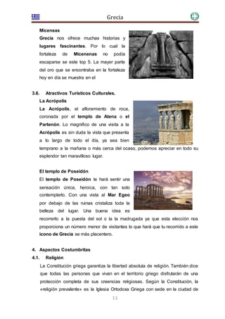 Grecia
11
Miceneas
Grecia nos ofrece muchas historias y
lugares fascinantes. Por lo cual la
fortaleza de Micenenas no podía
escaparse se este top 5. La mayor parte
del oro que se encontraba en la fortaleza
hoy en día se muestra en el
3.6. Atractivos Turísticos Culturales.
La Acrópolis
La Acrópolis, el afloramiento de roca,
coronada por el templo de Atena o el
Partenón. Lo magnifico de una visita a la
Acrópolis es sin duda la vista que presenta
a lo largo de todo el día, ya sea bien
temprano a la mañana o más cerca del ocaso, podemos apreciar en todo su
esplendor tan maravilloso lugar.
El templo de Poseidón
El templo de Poseidón te hará sentir una
sensación única, heroica, con tan solo
contemplarlo. Con una vista al Mar Egeo
por debajo de las ruinas cristaliza toda la
belleza del lugar. Una buena idea es
recorrerlo a la puesta del sol o la la madrugada ya que esta elección nos
proporciona un número menor de visitantes lo que hará que tu recorrido a este
icono de Grecia se más placentero.
4. Aspectos Costumbritas
4.1. Religión
La Constitución griega garantiza la libertad absoluta de religión. También dice
que todas las personas que vivan en el territorio griego disfrutarán de una
protección completa de sus creencias religiosas. Según la Constitución, la
«religión prevalente» es la Iglesia Ortodoxa Griega con sede en la ciudad de
 