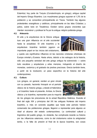 Grecia
12
Estambul, hoy parte de Turquía (Constantinopla, en griego), antigua capital
del Imperio Griego Bizantino. Los musulmanes griegos suponen el 1,3% de la
población y se concentran principalmente en Tracia. También hay algunos
protestantes evangélicos y católicos, principalmente en las Islas Cícladas; y
judíos, sobre todo en Tesalónica. Existen varios grupos crecientes que
intentan reconstruir y profesar la Fe por la antigua religión politeísta griega.
4.2. Artesanía
El arte y la arquitectura de la Grecia antigua
tuvo una gran influencia en el arte occidental
hasta la actualidad. El arte bizantino y la
arquitectura bizantina también jugaron un
importante papel en los inicios del cristianismo,
y queda una significativa influencia en las naciones cristianas ortodoxas de
Europa oriental y Eurasia. Hasta ahora, debido a los estragos de la historia,
sólo una pequeña variedad del arte griego antiguo ha sobrevivido — sobre
todo escultura y arquitectura y artes menores, incluyendo el diseño de
monedas, cerámica y el grabado de piedras preciosas. Grecia también tiene,
a partir de la revolución, un peso específico en la historia del arte
contemporáneo.
4.3. Cultura
Los griegos, en general, sienten un gran vínculo
con su pasado, haciendo hincapié en el periodo
clásico de la historia griega, y desde el helenístico
y el bizantino hasta el presente. Ambas, la Grecia
clásica y la bizantina, representan para la mayoría
de los griegos las precursoras de la actual República Helénica. Durante el
final del siglo XIX y principios del XX las antiguas fronteras del imperio
bizantino, o más en concreto aquellas que hasta este periodo habían
conservado las poblaciones griegas, llegaron a representar para algunos un
ideal al alcance del estado contemporáneo. La continuidad cultural y
lingüística del pueblo griego, no obstante, fue complicada durante su historia
por las influencias exteriores, como la del cristianismo sobre la antigüedad
tardía, o la falta de presión al final de la época bizantina, son cosas
 