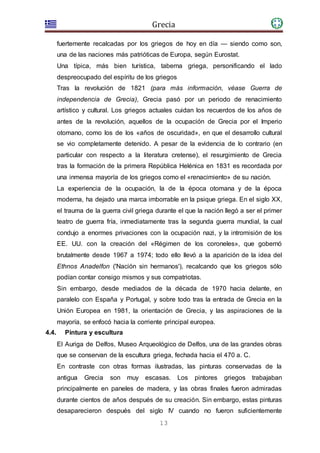 Grecia
13
fuertemente recalcadas por los griegos de hoy en día — siendo como son,
una de las naciones más patrióticas de Europa, según Eurostat.
Una típica, más bien turística, taberna griega, personificando el lado
despreocupado del espíritu de los griegos
Tras la revolución de 1821 (para más información, véase Guerra de
independencia de Grecia), Grecia pasó por un periodo de renacimiento
artístico y cultural. Los griegos actuales cuidan los recuerdos de los años de
antes de la revolución, aquellos de la ocupación de Grecia por el Imperio
otomano, como los de los «años de oscuridad», en que el desarrollo cultural
se vio completamente detenido. A pesar de la evidencia de lo contrario (en
particular con respecto a la literatura cretense), el resurgimiento de Grecia
tras la formación de la primera República Helénica en 1831 es recordada por
una inmensa mayoría de los griegos como el «renacimiento» de su nación.
La experiencia de la ocupación, la de la época otomana y de la época
moderna, ha dejado una marca imborrable en la psique griega. En el siglo XX,
el trauma de la guerra civil griega durante el que la nación llegó a ser el primer
teatro de guerra fría, inmediatamente tras la segunda guerra mundial, la cual
condujo a enormes privaciones con la ocupación nazi, y la intromisión de los
EE. UU. con la creación del «Régimen de los coroneles», que gobernó
brutalmente desde 1967 a 1974; todo ello llevó a la aparición de la idea del
Ethnos Anadelfon ('Nación sin hermanos'), recalcando que los griegos sólo
podían contar consigo mismos y sus compatriotas.
Sin embargo, desde mediados de la década de 1970 hacia delante, en
paralelo con España y Portugal, y sobre todo tras la entrada de Grecia en la
Unión Europea en 1981, la orientación de Grecia, y las aspiraciones de la
mayoría, se enfocó hacia la corriente principal europea.
4.4. Pintura y escultura
El Auriga de Delfos, Museo Arqueológico de Delfos, una de las grandes obras
que se conservan de la escultura griega, fechada hacia el 470 a. C.
En contraste con otras formas ilustradas, las pinturas conservadas de la
antigua Grecia son muy escasas. Los pintores griegos trabajaban
principalmente en paneles de madera, y las obras finales fueron admiradas
durante cientos de años después de su creación. Sin embargo, estas pinturas
desaparecieron después del siglo IV cuando no fueron suficientemente
 