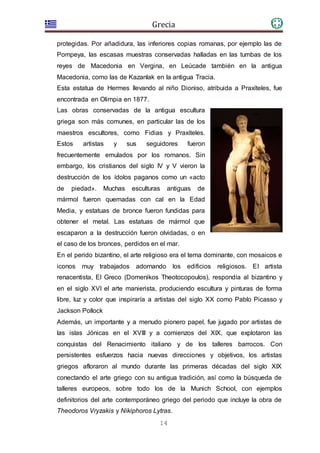 Grecia
14
protegidas. Por añadidura, las inferiores copias romanas, por ejemplo las de
Pompeya, las escasas muestras conservadas halladas en las tumbas de los
reyes de Macedonia en Vergina, en Leúcade también en la antigua
Macedonia, como las de Kazanlak en la antigua Tracia.
Esta estatua de Hermes llevando al niño Dioniso, atribuida a Praxíteles, fue
encontrada en Olimpia en 1877.
Las obras conservadas de la antigua escultura
griega son más comunes, en particular las de los
maestros escultores, como Fidias y Praxíteles.
Estos artistas y sus seguidores fueron
frecuentemente emulados por los romanos. Sin
embargo, los cristianos del siglo IV y V vieron la
destrucción de los ídolos paganos como un «acto
de piedad». Muchas esculturas antiguas de
mármol fueron quemadas con cal en la Edad
Media, y estatuas de bronce fueron fundidas para
obtener el metal. Las estatuas de mármol que
escaparon a la destrucción fueron olvidadas, o en
el caso de los bronces, perdidos en el mar.
En el perido bizantino, el arte religioso era el tema dominante, con mosaicos e
iconos muy trabajados adornando los edificios religiosos. El artista
renacentista, El Greco (Domenikos Theotocopoulos), respondía al bizantino y
en el siglo XVI el arte manierista, produciendo escultura y pinturas de forma
libre, luz y color que inspiraría a artistas del siglo XX como Pablo Picasso y
Jackson Pollock
Además, un importante y a menudo pionero papel, fue jugado por artistas de
las islas Jónicas en el XVIII y a comienzos del XIX, que explotaron las
conquistas del Renacimiento italiano y de los talleres barrocos. Con
persistentes esfuerzos hacia nuevas direcciones y objetivos, los artistas
griegos afloraron al mundo durante las primeras décadas del siglo XIX
conectando el arte griego con su antigua tradición, así como la búsqueda de
talleres europeos, sobre todo los de la Munich School, con ejemplos
definitorios del arte contemporáneo griego del periodo que incluye la obra de
Theodoros Vryzakis y Nikiphoros Lytras.
 