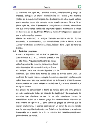 Grecia
15
A comienzos del siglo XX, Demetrios Galanis, contemporáneo y amigo de
Picasso, consiguió un amplio reconocimiento en Francia y fue miembro
vitalicio de la Academia Francesa, tras la alabanza del crítico André Malraux
como un artista capaz «de provocar fuertes emociones como Giotto». Ya en
pleno siglo XX, Nikos Engonopoulos consiguió reconocimiento internacional
con sus concepciones surrealistas en pintura y poesía, mientras que a finales
de la década de los 60, Dimitris Mytaras y Yiannis Psychopedis se asociaron
con el realismo crítico europeo.
Grecia ha continuado la antigua tradición escultórica en las épocas
modernista y postmodernista, con colaboradores como el filósofo Costas
Axelos y el afamado Constantine Andreou, receptor de la Legión de Honor de
Francia.
4.5. Cerámica y monedas
Crátera acampanada con escena de guerreros.
Arte micénico, s. XII a. C. Terracota pintada, 4 dm
de alto. Museo Arqueológico Nacional de Atenas
Artículo principal: La cerámica de la antigua Grecia
Artículo principal: Monedas de la antigua Grecia
La antigua Grecia fue también reputada por su
cerámica, que incluía tanto formas de vasos de bebida como urnas. La
cerámica de figuras negras, en cuyas decoraciones aparecen siluetas negras
sobre fondo rojo, son muy representativas de la temprana artesanía griega.
Posteriormente las formas incluyen la cerámica de figuras rojas y la cerámica
de figuras blancas.
Los griegos no consideraban el diseño de moneda como una forma principal
de arte propiamente dicha. No obstante, la durabilidad y la abundancia de
monedas que diseñaron es una de las más importantes fuentes de
conocimiento acerca de la estética griega. Las monedas fueron inventadas en
Lidia durante el siglo VII a. C., pero fueron los griegos los primeros que las
usaron ampliamente, y quienes establecieron un canon del diseño monetal
que ha sido seguido desde entonces. Esta forma de arte tiene una particular
importancia en el estudio de la época bizantina. Las monedas griegas eran
principalmente de bronce.
 