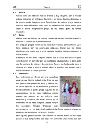 Grecia
16
4.6. Música
Grecia tiene una tradición musical diversa y muy influyente, con la música
antigua influyendo en el Imperio Romano, y los cantos litúrgicos bizantinos y
la música secular influyeron en el Renacimiento. La música griega moderna
combina estos elementos, tanto como las influencias del oriente medio, para
crear la propia interpretación griega de una amplia gama de formas
musicales.
4.7. Danza
Grecia tiene una historia de danzas nativas que alcanza hasta la ocupación
otomana. Comenzó en el periodo minoico.
Los antiguos griegos creían que la danza fue inventada por los Dioses y por
tanto asociada con las ceremonias religiosas. Creían que los dioses
ofrecieron este regalo solo a unos mortales elegidos, quienes enseñaron a
bailar al resto.
Evidencias en los textos antiguos indican que la danza fue tenida en gran
consideración, en particular por sus cualidades educacionales. el baile, junto
con la escritura, la música y los ejercicios físicos, era fundamental para el
sistema educativo y muchos autores clásicos ensalzan sus virtudes como
medio de cultivar el cuerpo y el alma.
4.8. Vestimenta
Las vestimentas de Grecia son una maravillosa
parte de una historia cultural mixta. Esta es solo
una perspectiva general del tema, y incluirá solo
un par de ejemplos de las vestimentas que llevaba
tradicionalmente la gente griega. Algunas de las
características de los trajes folclóricos griegos
pueden ser halladas en los antiguos trajes
Helénicos y Bizantinos. De hecho, muchos de los
elementos de los trajes litúrgicos usados hoy por
los sacerdotes Griegos Ortodoxos están
emparentados con los trajes tradicionales de la Grecia moderna y tienen su
origen en las vestimentas del Imperio Bizantino
Hay algunas generalizaciones que pueden ser hechas acerca de los trajes
griegos y sus componentes. Los trajes del continente y los de las islas son
 