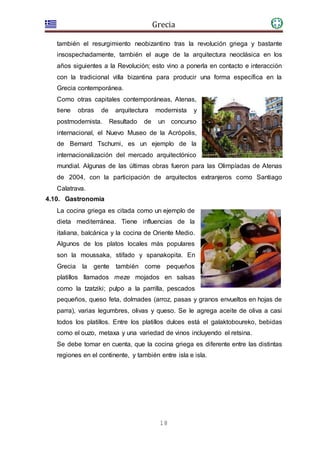 Grecia
18
también el resurgimiento neobizantino tras la revolución griega y bastante
insospechadamente, también el auge de la arquitectura neoclásica en los
años siguientes a la Revolución; esto vino a ponerla en contacto e interacción
con la tradicional villa bizantina para producir una forma específica en la
Grecia contemporánea.
Como otras capitales contemporáneas, Atenas,
tiene obras de arquitectura modernista y
postmodernista. Resultado de un concurso
internacional, el Nuevo Museo de la Acrópolis,
de Bernard Tschumi, es un ejemplo de la
internacionalización del mercado arquitectónico
mundial. Algunas de las últimas obras fueron para las Olimpíadas de Atenas
de 2004, con la participación de arquitectos extranjeros como Santiago
Calatrava.
4.10. Gastronomía
La cocina griega es citada como un ejemplo de
dieta mediterránea. Tiene influencias de la
italiana, balcánica y la cocina de Oriente Medio.
Algunos de los platos locales más populares
son la moussaka, stifado y spanakopita. En
Grecia la gente también come pequeños
platillos llamados meze mojados en salsas
como la tzatziki; pulpo a la parrilla, pescados
pequeños, queso feta, dolmades (arroz, pasas y granos envueltos en hojas de
parra), varias legumbres, olivas y queso. Se le agrega aceite de oliva a casi
todos los platillos. Entre los platillos dulces está el galaktoboureko, bebidas
como el ouzo, metaxa y una variedad de vinos incluyendo el retsina.
Se debe tomar en cuenta, que la cocina griega es diferente entre las distintas
regiones en el continente, y también entre isla e isla.
 