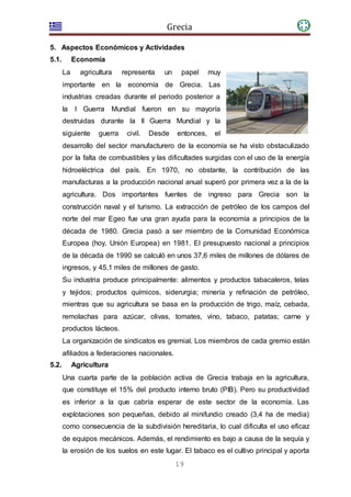 Grecia
19
5. Aspectos Económicos y Actividades
5.1. Economía
La agricultura representa un papel muy
importante en la economía de Grecia. Las
industrias creadas durante el periodo posterior a
la I Guerra Mundial fueron en su mayoría
destruidas durante la II Guerra Mundial y la
siguiente guerra civil. Desde entonces, el
desarrollo del sector manufacturero de la economía se ha visto obstaculizado
por la falta de combustibles y las dificultades surgidas con el uso de la energía
hidroeléctrica del país. En 1970, no obstante, la contribución de las
manufacturas a la producción nacional anual superó por primera vez a la de la
agricultura. Dos importantes fuentes de ingreso para Grecia son la
construcción naval y el turismo. La extracción de petróleo de los campos del
norte del mar Egeo fue una gran ayuda para la economía a principios de la
década de 1980. Grecia pasó a ser miembro de la Comunidad Económica
Europea (hoy, Unión Europea) en 1981. El presupuesto nacional a principios
de la década de 1990 se calculó en unos 37,6 miles de millones de dólares de
ingresos, y 45,1 miles de millones de gasto.
Su industria produce principalmente: alimentos y productos tabacaleros, telas
y tejidos; productos químicos, siderurgia; minería y refinación de petróleo,
mientras que su agricultura se basa en la producción de trigo, maíz, cebada,
remolachas para azúcar, olivas, tomates, vino, tabaco, patatas; carne y
productos lácteos.
La organización de sindicatos es gremial. Los miembros de cada gremio están
afiliados a federaciones nacionales.
5.2. Agricultura
Una cuarta parte de la población activa de Grecia trabaja en la agricultura,
que constituye el 15% del producto interno bruto (PIB). Pero su productividad
es inferior a la que cabría esperar de este sector de la economía. Las
explotaciones son pequeñas, debido al minifundio creado (3,4 ha de media)
como consecuencia de la subdivisión hereditaria, lo cual dificulta el uso eficaz
de equipos mecánicos. Además, el rendimiento es bajo a causa de la sequía y
la erosión de los suelos en este lugar. El tabaco es el cultivo principal y aporta
 