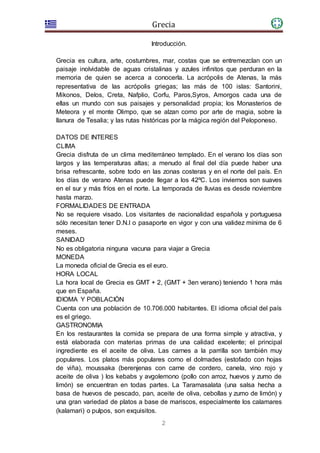 Grecia
2
Introducción.
Grecia es cultura, arte, costumbres, mar, costas que se entremezclan con un
paisaje inolvidable de aguas cristalinas y azules infinitos que perduran en la
memoria de quien se acerca a conocerla. La acrópolis de Atenas, la más
representativa de las acrópolis griegas; las más de 100 islas: Santorini,
Mikonos, Delos, Creta, Nafplio, Corfu, Paros,Syros, Amorgos cada una de
ellas un mundo con sus paisajes y personalidad propia; los Monasterios de
Meteora y el monte Olimpo, que se alzan como por arte de magia, sobre la
llanura de Tesalia; y las rutas históricas por la mágica región del Peloponeso.
DATOS DE INTERES
CLIMA
Grecia disfruta de un clima mediterráneo templado. En el verano los días son
largos y las temperaturas altas; a menudo al final del día puede haber una
brisa refrescante, sobre todo en las zonas costeras y en el norte del país. En
los días de verano Atenas puede llegar a los 42ºC. Los inviernos son suaves
en el sur y más fríos en el norte. La temporada de lluvias es desde noviembre
hasta marzo.
FORMALIDADES DE ENTRADA
No se requiere visado. Los visitantes de nacionalidad española y portuguesa
sólo necesitan tener D.N.I o pasaporte en vigor y con una validez mínima de 6
meses.
SANIDAD
No es obligatoria ninguna vacuna para viajar a Grecia
MONEDA
La moneda oficial de Grecia es el euro.
HORA LOCAL
La hora local de Grecia es GMT + 2, (GMT + 3en verano) teniendo 1 hora más
que en España.
IDIOMA Y POBLACIÓN
Cuenta con una población de 10.706.000 habitantes. El idioma oficial del país
es el griego.
GASTRONOMIA
En los restaurantes la comida se prepara de una forma simple y atractiva, y
está elaborada con materias primas de una calidad excelente; el principal
ingrediente es el aceite de oliva. Las carnes a la parrilla son también muy
populares. Los platos más populares como el dolmades (estofado con hojas
de viña), moussaka (berenjenas con carne de cordero, canela, vino rojo y
aceite de oliva ) los kebabs y avgolemono (pollo con arroz, huevos y zumo de
limón) se encuentran en todas partes. La Taramasalata (una salsa hecha a
basa de huevos de pescado, pan, aceite de oliva, cebollas y zumo de limón) y
una gran variedad de platos a base de mariscos, especialmente los calamares
(kalamari) o pulpos, son exquisitos.
 