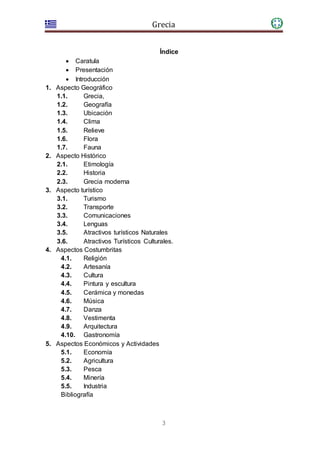 Grecia
3
Índice
 Caratula
 Presentación
 Introducción
1. Aspecto Geográfico
1.1. Grecia,
1.2. Geografía
1.3. Ubicación
1.4. Clima
1.5. Relieve
1.6. Flora
1.7. Fauna
2. Aspecto Histórico
2.1. Etimología
2.2. Historia
2.3. Grecia moderna
3. Aspecto turístico
3.1. Turismo
3.2. Transporte
3.3. Comunicaciones
3.4. Lenguas
3.5. Atractivos turísticos Naturales
3.6. Atractivos Turísticos Culturales.
4. Aspectos Costumbritas
4.1. Religión
4.2. Artesanía
4.3. Cultura
4.4. Pintura y escultura
4.5. Cerámica y monedas
4.6. Música
4.7. Danza
4.8. Vestimenta
4.9. Arquitectura
4.10. Gastronomía
5. Aspectos Económicos y Actividades
5.1. Economía
5.2. Agricultura
5.3. Pesca
5.4. Minería
5.5. Industria
Bibliografía
 