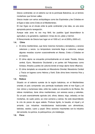 Grecia
5
Grecia continental, en el extremo sur de la península Balcánica, es un terreno
montañoso que forman valles.
Grecia insular con varios archipiélagos como las Espóradas y las Cícladas en
el Egeo e islas como Creta en el Mediterráneo.
El mar Egeo es el vínculo entre la parte continental y las islas, es una zona
apropiada para la navegación.
Aunque esta zona no era muy fértil, los pueblos igual desarrollaron la
agricultura y la ganadería, explotaron minas de oro, plata y mármol.
El florecimiento de Grecia tuvo lugar en el 1000 a.C. en el 2000 y 3000 a.C.
1.4. Clima
 El clima mediterráneo, que tiene inviernos húmedos y templados, y veranos
calurosos y secos. La temperatura raramente llega a extremos, aunque
algunas nevadas ocurren ocasionalmente en Atenas, Creta o Cícladas en
el invierno.
 El clima alpino se encuentra primordialmente en el oeste: Tesalia, Grecia
central, Epiro, Macedonia Occidental y en partes del Peloponeso como
Achaea, Arkadia y partes de Lakonia donde el rango alpino tiene influencia.
 El clima templado se encuentra en Macedonia Oriental, Macedonia Central
y Tracia en lugares como Hebros y Xanti. Este clima tiene inviernos fríos y
húmedos.
1.5. Relieve
Situado en el extremo sureste de la región balcánica, en el Mediterráneo
oriental, el país comprende una península localizada entre el mar Egeo y el
mar Jónico y numerosas islas, entre las cuales se encuentra la de Rodas. De
relieve montañoso, tiene clima mediterráneo, con veranos secos y calientes.
Es un país esencialmente agrícola (vid, olivos, tabaco, trigo, cebada); en las
montañas, de suelo pobre, se crían carneros y cabras. Se está desarrollando
la cría de peces de agua salada. Produce lignito, la bauxita, el níquel y el
amianto. Las industrias manufactureras tradicionales son alimenticias,
bebidas, vestido, cuero y papel. Otros sectores importantes son la industria
del cemento, la química, la petroquímica y la metalurgia.
1.6. Flora:
 