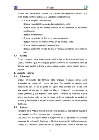 Grecia
6
El 50% de Grecia está cubierta por bosques con vegetación variada, que
varía desde coníferas alpinas a la vegetación mediterránea
 Bosque templado de frondosas
 Bosque mixto balcánico en las tierras bajas del norte.
 Bosque mixto de los montes Ródope en las montañas de la frontera
con Bulgaria.
 Bosque mediterráneo
 Bosque caducifolio de Iliria en el extremo noroeste.
 Bosque mixto de los montes Pindo en los montes Pindo.
 Bosque mediterráneo de Creta en Creta.
 Bosque esclerófilo y mixto del Egeo y Turquía occidental en el resto del
país.
1.7. Fauna:
Focas, tortugas y otra fauna marina exótica vive en los mares alrededor de
Grecia, mientras que los bosques griegos proveen un ecosistema para los
últimos osos pardos y linces y lobos grises, corzos, cabra bezoar, zorros y
jabalíes.
2. Aspecto Histórico
2.1. Etimología
Grecia: proveniente del término latino graecus (Γραικοί), forma como
Aristóteles se refería al nombre del país. En realidad el nombre está
relacionado con el de la gente de Epiro. Otro nombre que recibe está
relacionado al término de Alejandro Magno, “Helénico”, que proviene de
Ellada (Ελλάδα) y que significa ‘tierra ligera’. También se relacionó al país
griego con helios (sol). La raíz de donde se formó realmente su nombre es
incierta, y fue durante el Imperio romano cuando comenzó a recibir el nombre
de Grecia.
2.2. Historia
Heredera de la Antigua Grecia, Grecia tiene una larga y rica historia durante la
cual extendió su influencia sobre tres continentes.
Las costas del mar Egeo vieron el surgimiento de las primeras civilizaciones
europeas, la civilización Cretense o Minoica (en recuerdo del legendario rey
Minos) y la micénica. Después de su desaparición, volvió a resurgir otra
 