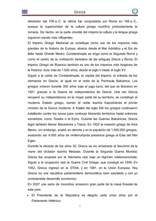Grecia
7
alrededor del 700 a. C. la última fue conquistada por Roma en 168 a. C.,
aunque la superioridad de la cultura griega modificó profundamente la
romana. De hecho, en la parte oriental del imperio la cultura y la lengua griega
siguieron siendo más influyentes.
El Imperio Griego Medieval se constituye como uno de los imperios más
grandes de la historia de Europa; abarca desde el Mar Adriático y el Sur de
Italia hasta Oriente Medio; Constantinopla se erige como la Segunda Roma y
como el centro de la civilización heredera de las antiguas Grecia y Roma. El
Imperio Griego de Bizancio también es uno de los imperios más longevos de
la Historia: dura más de 1.000 años, desde el siglo V hasta el siglo XV.
Siguió a la caída de Constantinopla, la capital del Imperio, la entrada de los
otomanos en Grecia, al igual en el resto de la Península Balcánica. Los
griegos vivieron durante 350 años bajo el yugo turco, del que se liberaron en
1821 gracias a la Guerra de independencia de Grecia. Una vez Grecia
recuperó su independencia en la mayor parte de su territorio, se constituyó el
moderno Estado griego, siendo el noble Ioannis Kapodistrias el primer
ministro de la Grecia moderna. A finales del siglo XIX los griegos continuaron
batallando contra los turcos para continuar liberando territorios hasta entonces
sometidos, como Tesalia o el Epiro. Durante las Guerras Balcánicas, Grecia
logró también liberar Macedonia y Tracia. En 1922 la invasión griega de Asia
Menor, sin embargo, acabó en derrota y en la expulsión de 1.500.000 griegos,
acabando así 4.000 años de ininterrumpida presencia griega al Este del Mar
Egeo.
Durante la década de los años 30, Grecia se vio arrastrada al fascismo de la
mano del dictador Ioannis Metaxas. Durante la Segunda Guerra Mundial,
Grecia fue ocupada por la Alemania nazi bajo un régimen colaboracionista.
Siguió a la ocupación nazi la Guerra Civil Griega, que concluyó en 1949. En
1952, Grecia ingresó en la OTAN, y en 1981, en la Unión Europea. Hoy
Grecia es una república parlamentaria democrática bien asentada y con un
considerable desarrollo económico.
En 2007 una serie de incendios arrasaron gran parte de la masa forestal de
este país.
 El Presidente de la República es elegido cada cinco años por el
Parlamento Helénico.
 