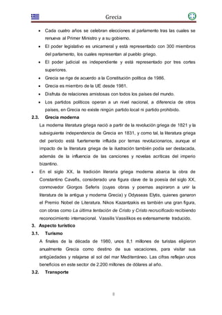 Grecia
8
 Cada cuatro años se celebran elecciones al parlamento tras las cuales se
renueva al Primer Ministro y a su gobierno.
 El poder legislativo es unicameral y está representado con 300 miembros
del parlamento, los cuales representan al pueblo griego.
 El poder judicial es independiente y está representado por tres cortes
superiores.
 Grecia se rige de acuerdo a la Constitución política de 1986.
 Grecia es miembro de la UE desde 1981.
 Disfruta de relaciones amistosas con todos los países del mundo.
 Los partidos políticos operan a un nivel nacional, a diferencia de otros
países, en Grecia no existe ningún partido local ni partido prohibido.
2.3. Grecia moderna
La moderna literatura griega nació a partir de la revolución griega de 1821 y la
subsiguiente independencia de Grecia en 1831, y como tal, la literatura griega
del período está fuertemente influida por temas revolucionarios, aunque el
impacto de la literatura griega de la ilustración también podía ser destacada,
además de la influencia de las canciones y novelas acríticas del imperio
bizantino.
 En el siglo XX, la tradición literaria griega moderna abarca la obra de
Constantino Cavafis, considerado una figura clave de la poesía del siglo XX,
conmovedor Giorgos Seferis (cuyas obras y poemas aspiraron a unir la
literatura de la antigua y moderna Grecia) y Odysseas Elytis, quienes ganaron
el Premio Nobel de Literatura. Nikos Kazantzakis es también una gran figura,
con obras como La última tentación de Cristo y Cristo recrucificado recibiendo
reconocimiento internacional. Vassilis Vassilikos es extensamente traducido.
3. Aspecto turístico
3.1. Turismo
A finales de la década de 1980, unos 8,1 millones de turistas eligieron
anualmente Grecia como destino de sus vacaciones, para visitar sus
antigüedades y relajarse al sol del mar Mediterráneo. Las cifras reflejan unos
beneficios en este sector de 2.200 millones de dólares al año.
3.2. Transporte
 