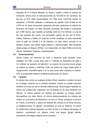 Grecia
9
Después de la II Guerra Mundial, se revisó y amplió a fondo el sistema de
transporte. Grecia tiene un total aproximado de 103.300 km de carreteras, de
las que un 83% están pavimentadas. En 1992 tenía 1.829.100 coches de
pasajeros, y 820.462 vehículos y autobuses de calidad. Casi el total de los
2.479 km de líneas ferroviarias operativas del país pertenecen al sistema de
ferrocarril del Estado. La flota mercante, propiedad del Estado y compuesta
por 2.040 barcos, que registran un tonelaje bruto de 21,9 millones, es una de
las más grandes del mundo. Los principales puertos de mar son El Pireo,
Patras, Salónica y Elefsís. El canal de Corinto constituye un nexo importante
entre el golfo de Corinto y el de Salónica. La línea aérea nacional es la
Olympic Airlines, que realiza vuelos internos e internacionales. Otra compañía
aérea griega es Aegean Airlines. Los aeropuertos de mayor tráfico son los de
Atenas, Herakleion, Salónica y Alexandrupolis.
3.3. Comunicaciones
Grecia cuenta con servicios de radio y televisión tanto privados como
estatales. En 1993, el país tenía unos 4,1 millones de receptores de radio y
2,3 millones de aparatos de televisión. La mayoría de la prensa diaria griega
se publica en Atenas o Salónica. Entre los diarios de mayor tirada están el
Apogevmatini, el Eleftherotypia y el Ta Nea, todos ellos impresos en Atenas.
OTE es el operador histórico de telecomunicaciones en Grecia.
3.4. Lenguas
El idioma más común en cualquier ámbito oficial, educativo o público del país
es el Griego moderno en su variante demótica, aunque es posible encontrar
ámbitos en el que se usa la variante katharevousa. Otras lenguas habladas en
Grecia por poblaciones originarias son el albanés en la zona fronteriza con
Albania, el idioma arvanita (un dialecto del albanés) en muchas bolsas
demográficas por toda Grecia, el idioma eslavomacedonio (un dialecto del
serbio) en la provincia de Macedonia, el turco en Tracia, el búlgaro o pomaco
en Tracia, el arrumano o valaco (un dialecto del rumano) en el Norte del país,
el meglenorrumano en algunas comunidades al norte de Salónica, el romaní
en poblaciones gitanas dispersas por todo el país y un dialecto del griego, el
tsakonio, considerado por algunos como una lengua griega distinta,
proveniente del antiguo dialecto dorio o arcadio.
 