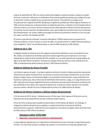 A partir de septiembre de 1955, los sectores dominantes ligados al capital extranjero recuperan el poder.
Entonces, comienzan a alternarse en el Ministerio de Economía aquellos personajes que configuran lo que
se denominó "el elenco estable de los economistas del sistema". Esta rotación se conjuga con la
incorporación de la Argentina del FMI, decidida por el gobierno presidido por Pedro Eugenio Aramburu, en
1956, al mismo tiempo que se desnacionalizan los depósitos bancarios, se liquida el control estatal sobre el
comercio exterior y se anula la reforma constitucional de 1949, dejando sin efecto el artículo 40, protector
de nuestros recursos naturales. No debe extrañar, pues, que la Argentina entre de nuevo en el círculo letal
del endeudamiento, con nuevos créditos para pagar los intereses de préstamos anteriores y con una cada
vez mayor sumisión a los dictados del FMI.
Al concluir el período de la llamada "revolución libertadora" (1958) la deuda externa ya pasa los mil
millones de dólares. Al caer Frondizi, en marzo de 1962, se la puede estimar en 1.800 millones de dólares y
cesar el gobierno "títere" de José María Guido, en julio de 1963, bordea los 2.100 millones.

Gobierno de A. Illia
La llegada al poder de hombres de la intransigencia nacional del radicalismo, como el presidente Arturo
Illia, implica una experiencia de tímidas posiciones nacional-agraristas que se expresan en una mayor
independencia respecto de los dictados del FMI y también en una cierta reducción de la deuda pública de
algo más de 300 millones de dólares. Al producirse el golpe militar que derroca a Illia, el 28 de junio de
1966, el endeudamiento público externo alcanza 1.768 millones de dólares.

Gobierno defacto de Arturo Frondizi
Los militares regresan al poder., Si ya bajo el gobierno de Arturo Frondizi se habían producido importantes
radicaciones de capital norteamericano, ese proceso se acentúa ahora bajo el totalitarismo se Juan Carlos
Onganía: Krieger Vasena, estrechamente ligado a los monopolios internacionales, ocupa el Ministerio de
Economía. Cuando cesa, salta al directorio de Swift Delect International y, luego, a un cargo directivo en el
FMI. El general Juan Enrique Guglialmelli denuncia la gravísima extranjerización del aparato productivo del
país producida en esos años y, por supuesto la deuda crece. Cuando los militare regresan a los cuarteles
para que vuelvan a decidir las urnas, la deuda externa arrima a los 3.800 millones de dólares.

Gobierno de Hector Campora y últimas etapas del peronismo
El 11 de marzo de 1973, Héctor J. Cámpora asume el 25 de mayo. Perón regresa el 20 de junio y en las
elecciones del 23 de septiembre de ese año triunfa por amplia mayoría.
A fines de 1973, la deuda externa pública ha disminuido a 3.559 millones de dólares. Sin embargo, el
antagonismo interno del peronismo se agudiza, y cuando muere Perón (1 de julio de 1974) los
enfrentamientos se agravan. Isabel Perón asume el gobierno. Al producirse el golpe militar del 24 de marzo
de 1976, alcanza 5.295 millones de dólares.

Dictadura militar 1976/1982
Represión, reconversión económica y endeudamiento
La vieja oligarquía agropecuaria y el imperialismo norteamericano venían sufriendo un largo desencuentro
histórico. Las inversiones yanquis no dejaban de constituir una inserción en el viejo país agropecuario.

 