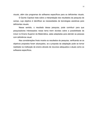 10




visuais, além dos programas de softwares específicos para os deficientes visuais.
       O Quinto Capítulo trata sobre a interpretação dos resultados da pesquisa de
campo, cujo objetivo é identificar as necessidades de tecnologias assistivas para
deficientes visuais.
       Nesse sentido, o resultado dessa pesquisa, pode contribuir para que
pesquisadores interessados nesse tema tirem dúvidas sobre a possibilidade de
incluir no Ensino Superior da Matemática, salas adaptadas para atender as pessoas
com deficiência visual.
       Nas considerações finais mostra os resultados da pesquisa, verificando se os
objetivos propostos foram alcançados, se a proposta da adaptação pode se tornar
realidade na instituição de ensino através de recursos adequados e atuais como os
softwares específicos.
 