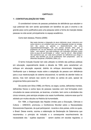 11




                                     CAPITULO I

1 – CONTEXTUALIZAÇÃO DO TEMA

      O considerável número de pessoas portadoras de deficiência que estudam e
cujo potencial não vem sendo aproveitado em beneficio do país é enorme e de
grande peso como justificativa para uma pesquisa sobre a forma de inserção destas
pessoas na vida social, principalmente no espaço acadêmico.

      Como bem destaca, Pereira (2009):

                    Não basta decretar a integração do aluno deficiente visual, misturá-lo com
                    outros alunos e um professor para que sua integração escolar se consiga,
                    nem tão pouco se garanta o desenvolvimento das suas
                    capacidades/aprendizagem; não nos parece sensato olhar para o
                    professore ver na sua literatura uma formação do tipo ¨ pau para toda
                    colher ¨ nem esperar que cada professor, por motivação intrínseca ,busca
                    entre os paus de sua formação, a ¨ colher ¨ que há em si! ...Mas também
                    não queiramos que, por cada aluno portador de deficiência que chega à
                    escola, seja admitido um rol de professores ¨bem preparados ¨ para as
                    diferentes disciplinas. (PEREIRA, 2009, p.2).

      O termo Inclusão Escolar tem sido utilizado no âmbito das políticas públicas
em educação, especialmente desde a década de 1990, para caracterizar um
enfoque em educação especial, distinto do enfoque denominado Integração.
Verificando que o destaque recaia sobre a adaptação da pessoa com deficiência
para a sua reestruturação do sistema educacional, no sentido de atender todos os
alunos, mas nem sempre isso ocorre em todos os cantos do país, apesar de
programas feitos para esse fim.

      De acordo com Silva (1986), em Roma, os cegos, surdos, deficientes mentais,
deficientes físicos e outros tipos de pessoas nascidas com mal formações eram
vinculados às casas comerciais, as tavernas, a bordeis, bem como a atividades dos
circos romanos, para serviços simples e às vezes humilhantes, costume esse que foi
adotado por muitos séculos na História da humanidade.
      Em 1994, a Organização das Nações Unidas para a Educação, Ciências e
Cultura – UNESCO, promoveu a Conferencia Mundial sobre a Necessidades
Educacionais Especiais, da qual participaram noventa e dois países, entre os quais,
o Brasil. Desse evento, ocorreu a elaboração da Declaração de Salamanca que
recomendou: o princípio de inclusão e o consequente reconhecimento da
necessidade dos ¨ sujeitos especiais ¨       serem aceitos em escolas regulares; a
 
