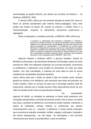 12




recomendação da gestão eficiente, que atenda aos princípios de eficácia e                   de
eficiência. (UNESCO, 1994).
       E Januzzi (1997), afirma que nas primeiras décadas do século XX, houve no
Brasil um período caracterizado pela vertente médico-pedagógico. Essa visão
perdeu até meados do século XX, quando se priorizou o modelo clinico e a
institucionalização,   enquanto     no    atendimento       educacional    predominava       a
segregação.
       Sobre a integração e o combate a exclusão, a UNESCO (1994), afirma que:

                       A inclusão e a participação são essenciais à dignidade e o desfrute e
                       exercício dos direitos humanos. No campo da educação, estas concepções
                       refletem-se no desenvolvimento de estratégias que procuram alcançar uma
                       genuína igualdade de oportunidades. A experiência em muitos países
                       demonstra a integração de crianças e jovens com necessidades educativas
                       especiais é atingida mais plenamente nas escolas inclusivas que atendem
                       todas as crianças da respectiva comunidade. É nesse contexto que os que
                       têm necessidades educativas especiais podem conseguir maior progresso
                       educativo e maior integração social. (UNESCO, 1994, p.18).

       Segundo Haiduke e Alcântara (2007), o governo brasileiro, através do
Ministério da Educação e das Secretarias Estaduais de Educação, apesar de iniciar
somente em 1999, vem realizando mudanças nos currículos escolares, incentivando
os professores a repensarem suas funções de educadores, de modo que estes
aceitem, com mais naturalidade, a presença em suas salas de aula de alunos
portadores de necessidades educativas especiais.                                        A
autora, afirma ainda que o direito ao estudo é fator de inclusão social, devendo
garantir ao individuo com deficiência, pois exercendo esse direto ele precisará, em
muitas ocasiões, utilizar os serviços de apoio que a tecnologia assistiva pode lhe
proporcionar, sabendo que a inclusão escolar é fator preponderante dentro de uma
visão de inclusão social e deve ser garantia pela sociedade.
                                                                 Em           contrapartida,
segundo Gil (2000), as condições do deficiente no Brasil ainda predomina uma
concepção assistencialista, permeada de barreiras sociais. Para a autora, na maioria
das vezes, o portador de deficiência e sua família se sentem isolados, impotentes, à
espera    de   instituições,   serviços    médicos     ou    profissionais    que    possam
miraculosamente curar ou ¨ consertar ¨a deficiência e muitas famílias prolongam
seus momentos de angustia, ansiedade, conflitos, negação, sublimação, frustração e
até mesmo desesperança           por não dispor       de informações e não encontrar
interlocutores para discutir sua problemática e para se identificar.
 