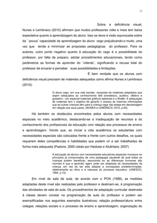 13




                                                          Sobre     a    deficiência     visual,
Nunes e Lemônaco (2010) afirmam que muitos professores volta e meia tem baixa
expectativa quanto à aprendizagem do aluno. Isso se deve à visão equivocada sobre
da ¨ pouca¨ capacidade de aprendizagem do aluno cego prejudicando-o muito, uma
vez que   tende a minimizar as propostas pedagógicas                do professor. Para os
autores, outro ponto negativo quanto à educação do cego é a possibilidade do
professor, por falta de preparo, adotar procedimentos educacionais, tendo como
parâmetros as formas de aprender do ¨vidente¨, significando a recusa total do
professor de encarar e perceber suas possibilidades e limitações.
                                                  É bem verdade que os alunos com
deficiência visual precisam de materiais adequados como afirma Nunes e Lemônaco
(2010):

                    O aluno cego, em sua vida escolar, necessita de materiais adaptados que
                    sejam adequados ao conhecimento tátil sinestésico, auditivo, olfativo e
                    gustativo - em especial materiais gráficos tateáveis e o Braille. A adequação
                    de materiais tem o objetivo de garantir o acesso às mesmas informações
                    que as outras crianças têm para a criança cega não esteja em desvantagem
                    em relação aos seus pares. (NUNES e LEMÔNICO, 2010, p.60).

      Há também os obstáculos encontrados pelos alunos com necessidades
espaciais no meio acadêmico, destacando-se a inadequação de recursos e do
conhecimento dos profissionais da educação com relação aos processos de ensino
e aprendizagem. Vendo que, ao iniciar a vida acadêmica os estudantes com
necessidades especiais são colocados frente a frente com outros desafios, os quais
requerem deles competências e habilidades que podem vir a ser trabalhadas de
forma mais adequada (Pastore, 2000 citado por Haiduke e Alcântara, 2007)

                    A educação de alunos com necessidades educativas especiais incorpora os
                    princípios já comprovados de uma pedagogia saudável da qual todas as
                    crianças podem beneficiar, assumindo eu as diferenças humanas são
                    normais e que a aprendiz agem pode ser adaptada às necessidades da
                    criança, em vez de ser esta adaptar a concepções predeterminadas,
                    relativamente ao ritmo e à natureza do processo educativo. (UNESCO,
                    1994, p.15).

      Em nível de sala de aula, de acordo com o PCN (1998), as medidas
adaptadas deste nível são realizadas pelo professor e destinam-se, à programação
das atividades da sala de aula. Os procedimentos de adaptação curricular destinada
á classe devem constar na programação de aula do professor e podem ser
exemplificadas nos seguintes exemplos ilustrativos: relação professor/aluno entre
colegas; relações sociais e o processo de ensino e aprendizagem; organização do
 
