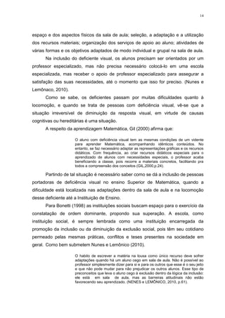 14




espaço e dos aspectos físicos da sala de aula; seleção, a adaptação e a utilização
dos recursos materiais; organização dos serviços de apoio ao aluno; atividades de
várias formas e os objetivos adaptados de modo individual e grupal na sala de aula.
      Na inclusão do deficiente visual, os alunos precisam ser orientados por um
professor especializado, mas não precisa necessário colocá-lo em uma escola
especializada, mas receber o apoio de professor especializado para assegurar a
satisfação das suas necessidades, até o momento que isso for preciso. (Nunes e
Lemônaco, 2010).
      Como se sabe, os deficientes passam por muitas dificuldades quanto à
locomoção, e quando se trata de pessoas com deficiência visual, vê-se que a
situação irreversível de diminuição da resposta visual, em virtude de causas
cognitivas ou hereditárias é uma situação.
      A respeito da aprendizagem Matemática, Gil (2000) afirma que:

                     O aluno com deficiência visual tem as mesmas condições de um vidente
                     para aprender Matemática, acompanhando idênticos conteúdos. No
                     entanto, se faz necessário adaptar as representações gráficas e os recursos
                     didáticos. Com frequência, ao criar recursos didáticos especiais para o
                     aprendizado de alunos com necessidades especiais, o professor acaba
                     beneficiando a classe, pois recorre a materiais concretos, facilitando pra
                     todos a compreensão dos conceitos (GIL,2000,p.24).

      Partindo de tal situação é necessário saber como se dá a inclusão de pessoas
portadoras de deficiência visual no ensino Superior de Matemática, quando a
dificuldade está localizada nas adaptações dentro da sala de aula e na locomoção
desse deficiente até a Instituição de Ensino.
      Para Bonetti (1998) as instituições sociais buscam espaço para o exercício da
constatação de ordem dominante, propondo sua superação. A escola, como
instituição social, é sempre lembrada como uma instituição encarregada da
promoção da inclusão ou da diminuição da exclusão social, pois têm seu cotidiano
permeado pelas mesmas práticas, conflitos e teses presentes na sociedade em
geral. Como bem submetem Nunes e Lemônico (2010).

                     O habito de escrever a matéria na lousa como único recurso deve sofrer
                     adaptações quando há um aluno cego em sala de aula. Não é possível ao
                     professor simplesmente dizer para si e para os outros que esse é o seu jeito
                     e que não pode mudar para não prejudicar os outros alunos. Esse tipo de
                     preconceitos que leva o aluno cego à exclusão dentro da lógica da inclusão:
                     ele está em sala de aula, mas as barreiras atitudinais não estão
                     favorecendo seu aprendizado. (NENES e LEMÔNICO, 2010, p.61).
 