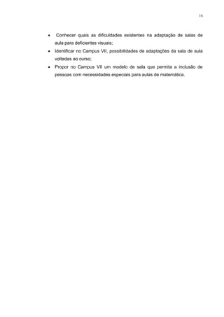 16




   Conhecer quais as dificuldades existentes na adaptação de salas de
    aula para deficientes visuais;
   Identificar no Campus VII, possibilidades de adaptações da sala de aula
    voltadas ao curso;
   Propor no Campus VII um modelo de sala que permita a inclusão de
    pessoas com necessidades especiais para aulas de matemática.
 